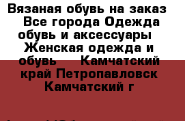 Вязаная обувь на заказ  - Все города Одежда, обувь и аксессуары » Женская одежда и обувь   . Камчатский край,Петропавловск-Камчатский г.